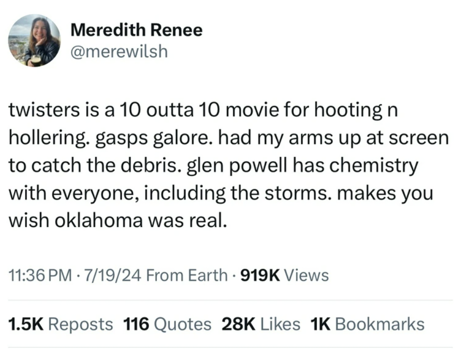 screenshot - Meredith Renee twisters is a 10 outta 10 movie for hooting n hollering. gasps galore. had my arms up at screen to catch the debris. glen powell has chemistry with everyone, including the storms. makes you wish oklahoma was real. 71924 From Ea